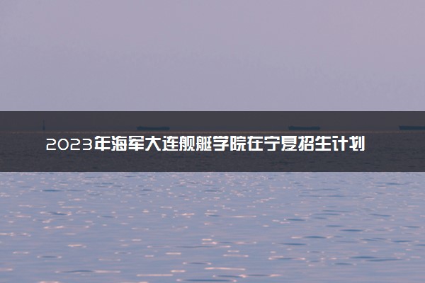 2023年海军大连舰艇学院在宁夏招生计划 招生专业及人数