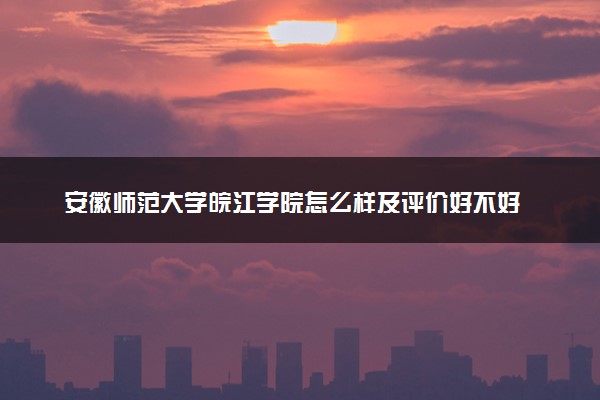 安徽师范大学皖江学院怎么样及评价好不好 安徽师范大学皖江学院口碑如何