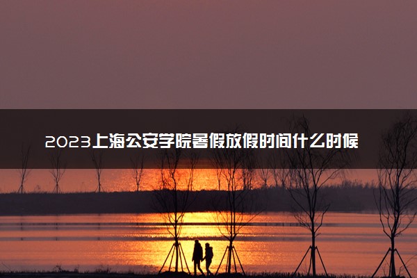 2023上海公安学院暑假放假时间什么时候 几月几号开学
