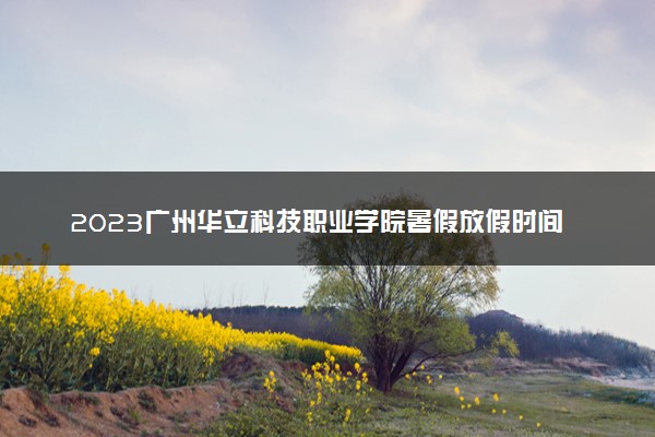 2023广州华立科技职业学院暑假放假时间什么时候 几月几号开学