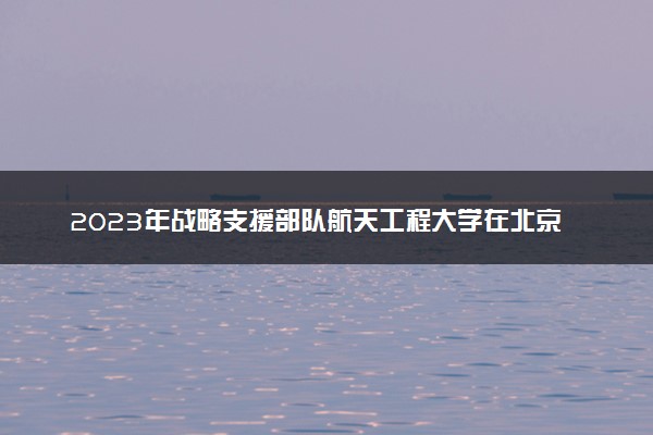 2023年战略支援部队航天工程大学在北京招生计划 招生专业及人数