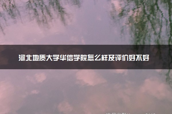 河北地质大学华信学院怎么样及评价好不好 河北地质大学华信学院口碑如何