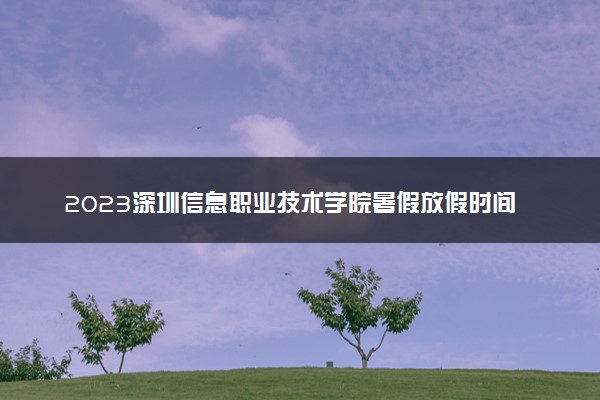 2023深圳信息职业技术学院暑假放假时间什么时候 几月几号开学