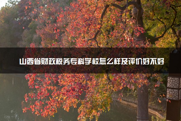 山西省财政税务专科学校怎么样及评价好不好 山西省财政税务专科学校口碑如何