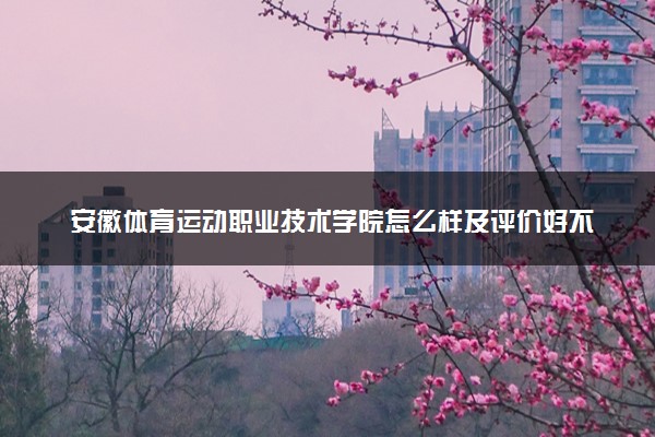 安徽体育运动职业技术学院怎么样及评价好不好 安徽体育运动职业技术学院口碑如何