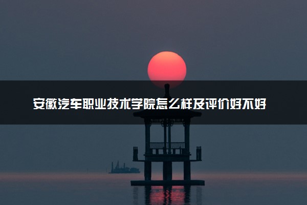 安徽汽车职业技术学院怎么样及评价好不好 安徽汽车职业技术学院口碑如何