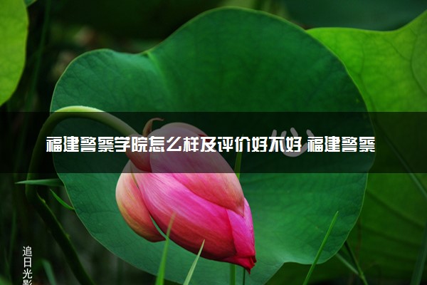 福建警察学院怎么样及评价好不好 福建警察学院口碑如何