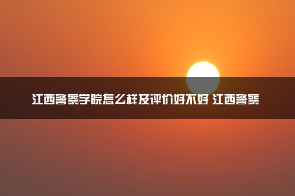 江西警察学院怎么样及评价好不好 江西警察学院口碑如何