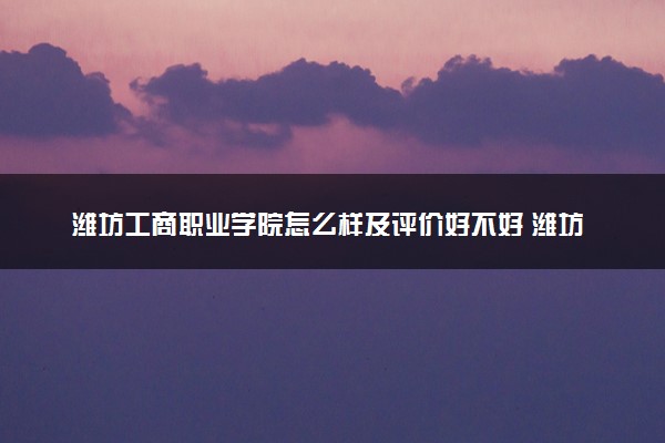 潍坊工商职业学院怎么样及评价好不好 潍坊工商职业学院口碑如何