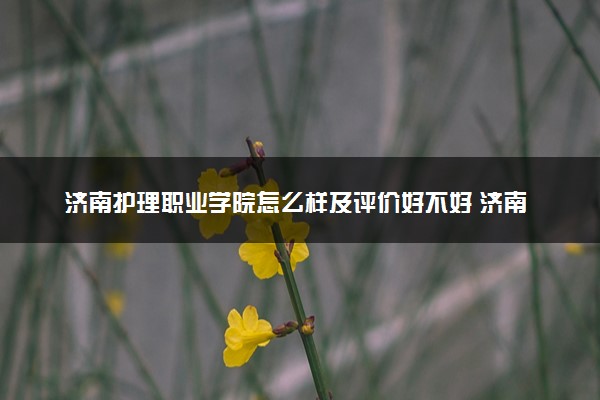 济南护理职业学院怎么样及评价好不好 济南护理职业学院口碑如何