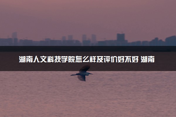 湖南人文科技学院怎么样及评价好不好 湖南人文科技学院口碑如何