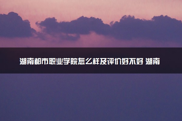 湖南都市职业学院怎么样及评价好不好 湖南都市职业学院口碑如何