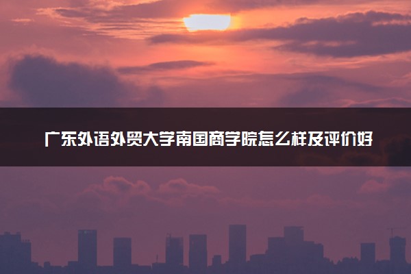 广东外语外贸大学南国商学院怎么样及评价好不好 广东外语外贸大学南国商学院口碑如何