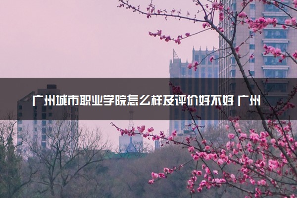 广州城市职业学院怎么样及评价好不好 广州城市职业学院口碑如何