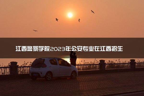 江西警察学院2023年公安专业在江西招生计划