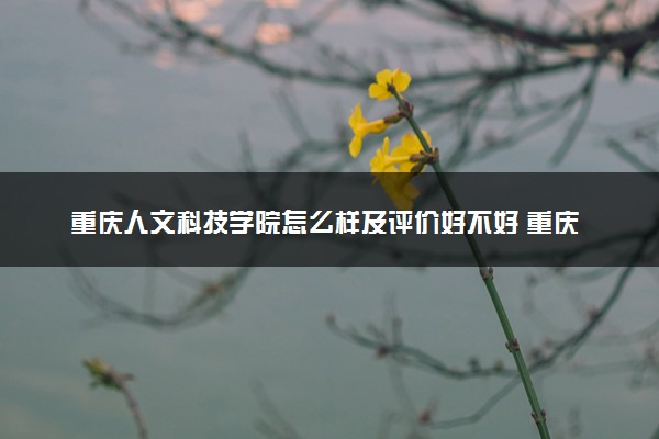 重庆人文科技学院怎么样及评价好不好 重庆人文科技学院口碑如何
