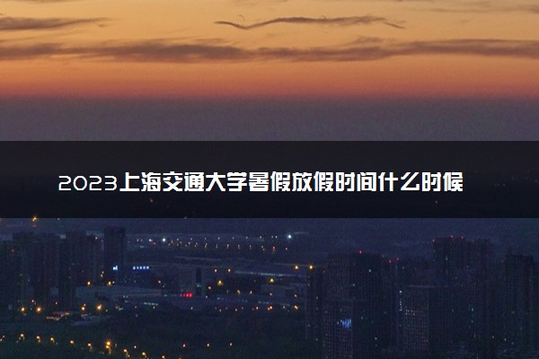 2023上海交通大学暑假放假时间什么时候 几月几号开学