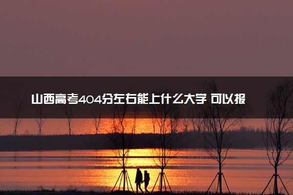 山西高考404分左右能上什么大学 可以报哪些公办院校(2023报考推荐)