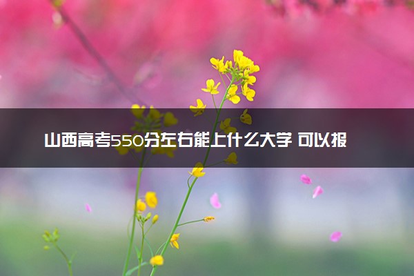 山西高考550分左右能上什么大学 可以报哪些公办院校(2023报考推荐)