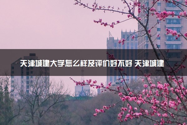 天津城建大学怎么样及评价好不好 天津城建大学口碑如何