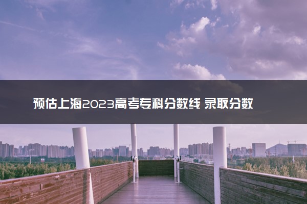 预估上海2023高考专科分数线 录取分数线预测多少分