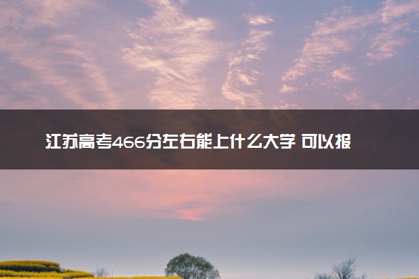 江苏高考466分左右能上什么大学 可以报哪些公办院校(2023报考推荐)