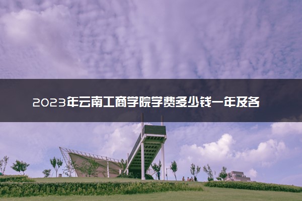 2023年云南工商学院学费多少钱一年及各专业收费标准查询 大约需要多少费用