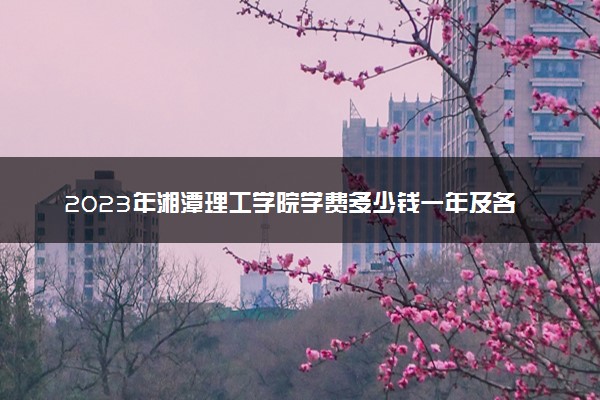 2023年湘潭理工学院学费多少钱一年及各专业收费标准查询 大约需要多少费用