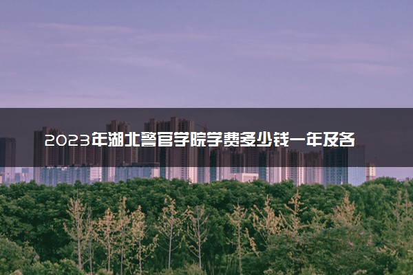 2023年湖北警官学院学费多少钱一年及各专业收费标准查询 大约需要多少费用