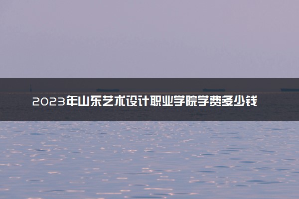 2023年山东艺术设计职业学院学费多少钱一年及各专业收费标准查询 大约需要多少费用