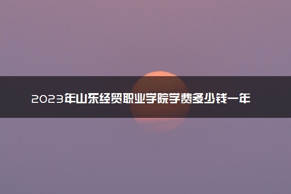 2023年山东经贸职业学院学费多少钱一年及各专业收费标准查询 大约需要多少费用