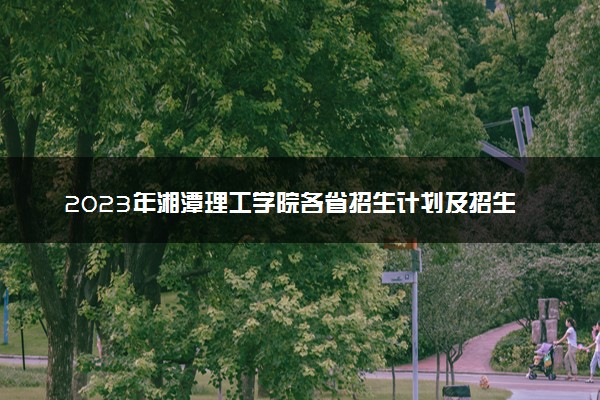2023年湘潭理工学院各省招生计划及招生人数 都招什么专业