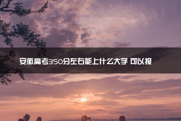 安徽高考350分左右能上什么大学 可以报哪些公办院校(2023报考推荐)