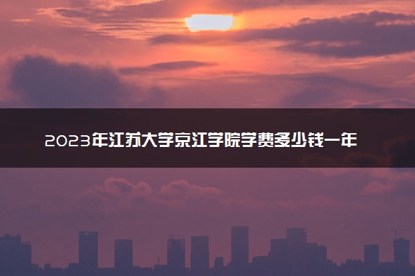 2023年江苏大学京江学院学费多少钱一年及各专业收费标准查询 大约需要多少费用