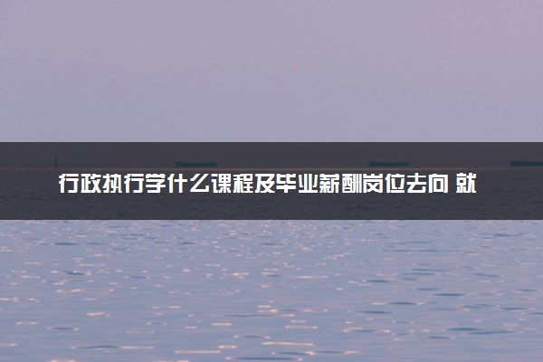 行政执行学什么课程及毕业薪酬岗位去向 就业前景怎么样