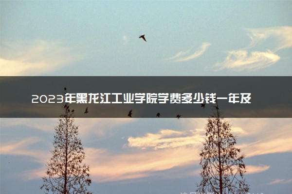 2023年黑龙江工业学院学费多少钱一年及各专业收费标准查询 大约需要多少费用