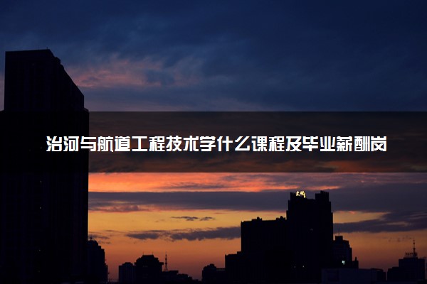 治河与航道工程技术学什么课程及毕业薪酬岗位去向 就业前景怎么样