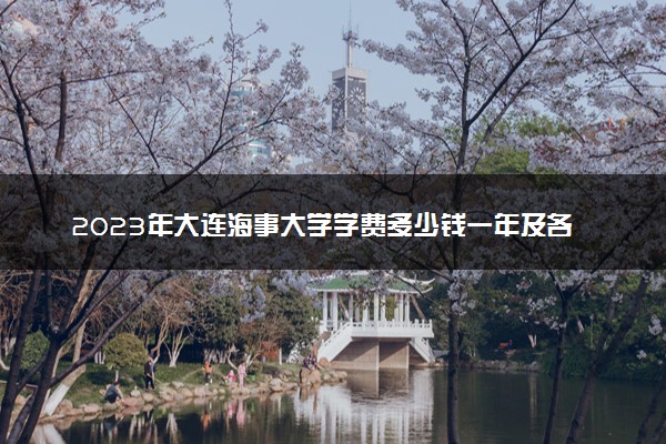 2023年大连海事大学学费多少钱一年及各专业收费标准查询 大约需要多少费用