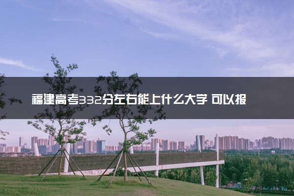 福建高考332分左右能上什么大学 可以报哪些公办院校(2023报考推荐)