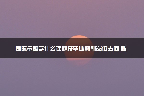 国际金融学什么课程及毕业薪酬岗位去向 就业前景怎么样