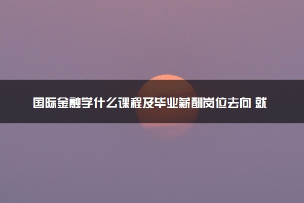 国际金融学什么课程及毕业薪酬岗位去向 就业前景怎么样