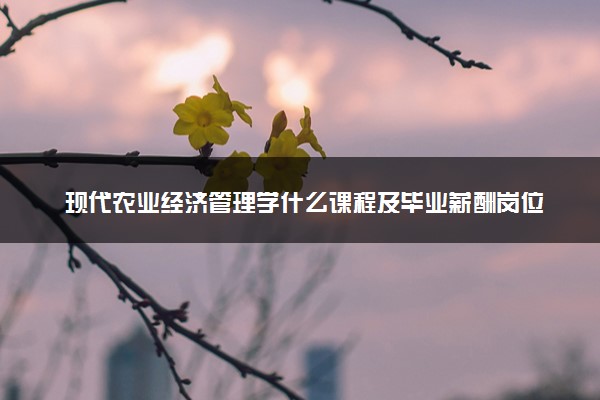 现代农业经济管理学什么课程及毕业薪酬岗位去向 就业前景怎么样