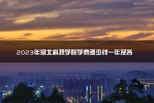 2023年河北科技学院学费多少钱一年及各专业收费标准查询 大约需要多少费用