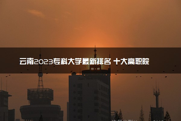 云南2023专科大学最新排名 十大高职院校排行榜