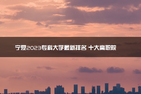 宁夏2023专科大学最新排名 十大高职院校排行榜