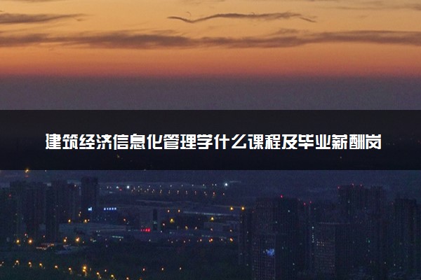 建筑经济信息化管理学什么课程及毕业薪酬岗位去向 就业前景怎么样