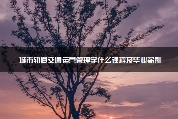 城市轨道交通运营管理学什么课程及毕业薪酬岗位去向 就业前景怎么样