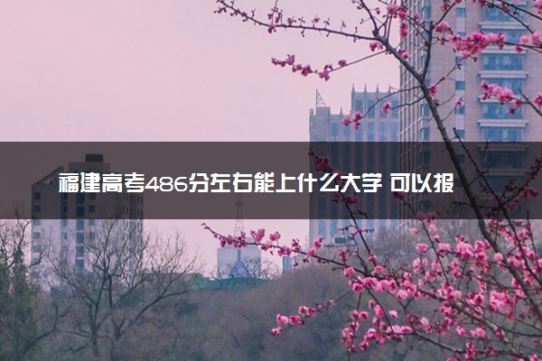 福建高考486分左右能上什么大学 可以报哪些公办院校(2023报考推荐)