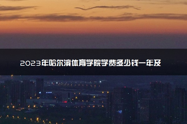 2023年哈尔滨体育学院学费多少钱一年及各专业收费标准查询 大约需要多少费用