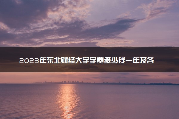 2023年东北财经大学学费多少钱一年及各专业收费标准查询 大约需要多少费用